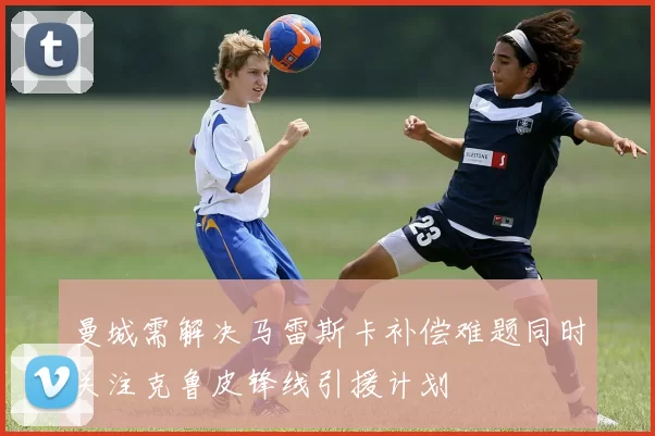 曼城需解决马雷斯卡补偿难题同时关注克鲁皮锋线引援计划