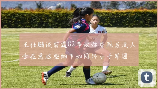 王仕鹏谈雷霆G2争议称夺冠后没人会在意这些细节如同坏小子军团