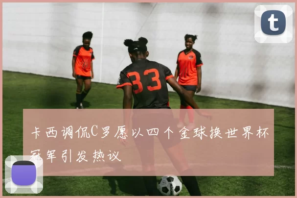 卡西调侃C罗愿以四个金球换世界杯冠军引发热议