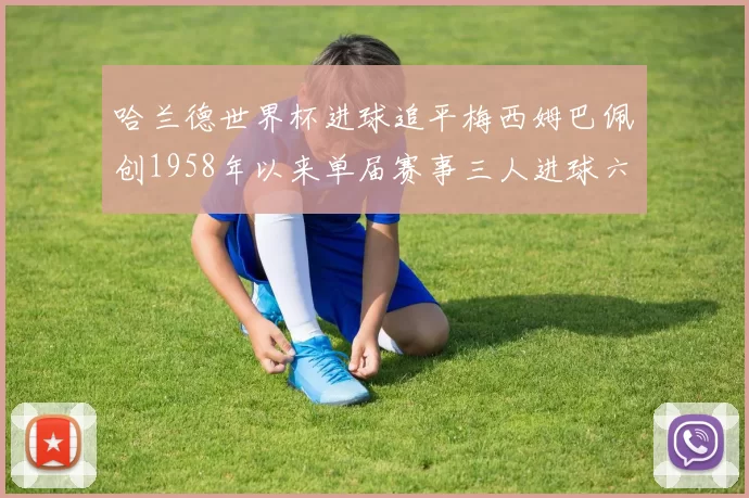 哈兰德世界杯进球追平梅西姆巴佩创1958年以来单届赛事三人进球六次新纪录