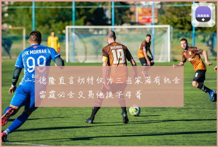 德隆直言切特仅为三当家若有机会雷霆必会交易他换字母哥