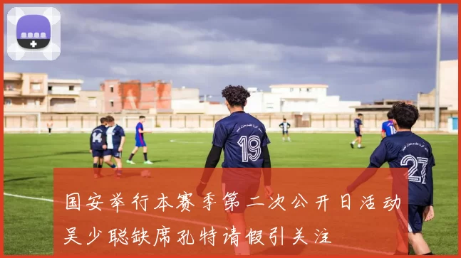 国安举行本赛季第二次公开日活动吴少聪缺席孔特请假引关注