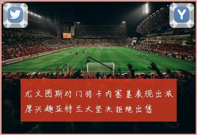 尤文图斯对门将卡内塞基表现出浓厚兴趣亚特兰大坚决拒绝出售