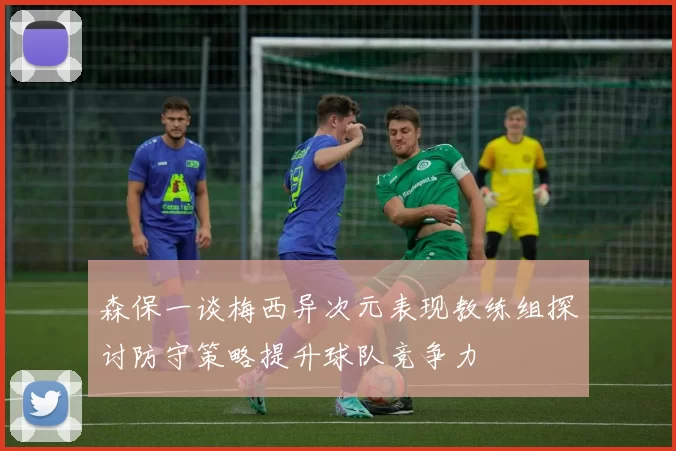 森保一谈梅西异次元表现教练组探讨防守策略提升球队竞争力