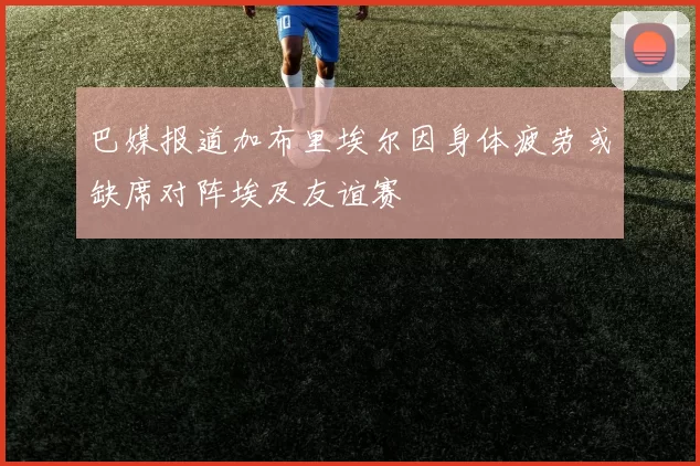 巴媒报道加布里埃尔因身体疲劳或缺席对阵埃及友谊赛