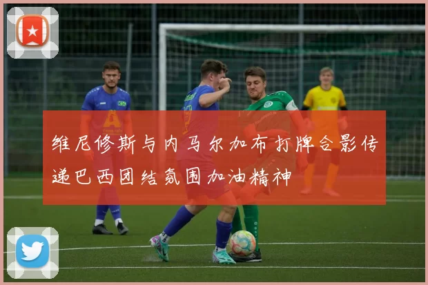 维尼修斯与内马尔加布打牌合影传递巴西团结氛围加油精神