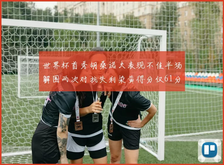 世界杯首秀胡桑诺夫表现不佳半场解围两次对抗失利染黄得分仅61分