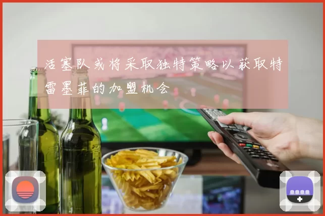 活塞队或将采取独特策略以获取特雷墨菲的加盟机会