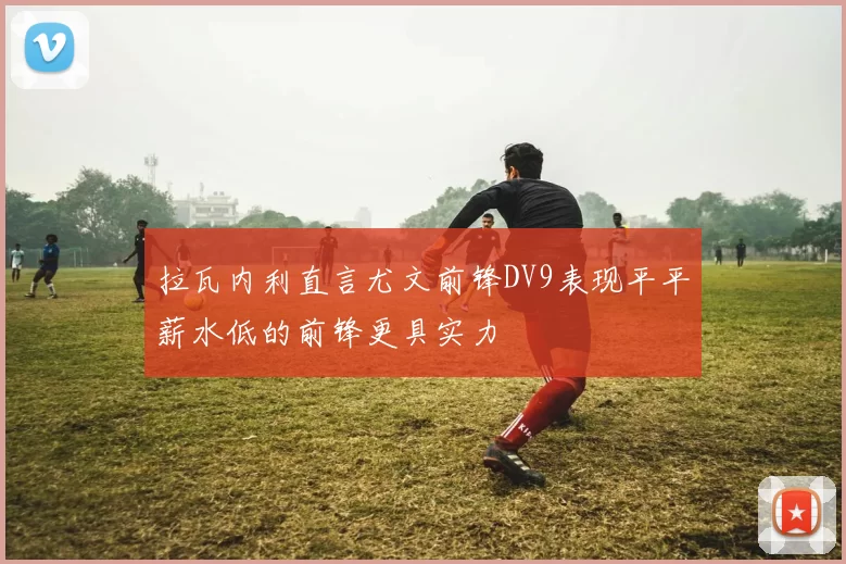 拉瓦内利直言尤文前锋DV9表现平平薪水低的前锋更具实力