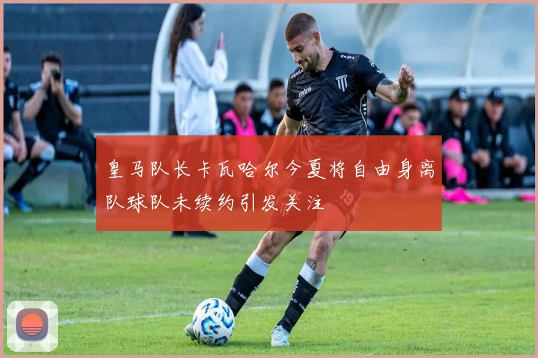 皇马队长卡瓦哈尔今夏将自由身离队球队未续约引发关注