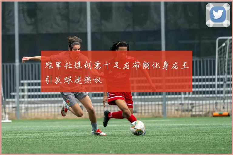 绿军社媒创意十足龙布朗化身龙王引发球迷热议