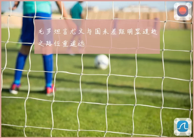 毛罗坦言尤文与国米差距明显追赶之路任重道远
