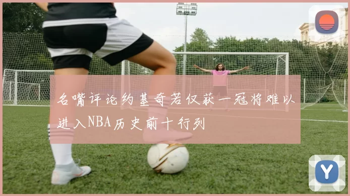 名嘴评论约基奇若仅获一冠将难以进入NBA历史前十行列
