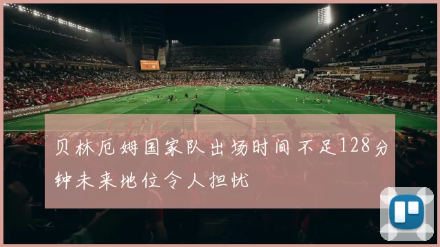 贝林厄姆国家队出场时间不足128分钟未来地位令人担忧
