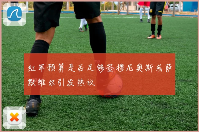 红军预算是否足够签穆尼奥斯或萨默维尔引发热议