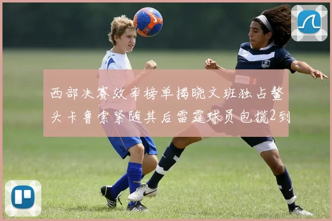 西部决赛效率榜单揭晓文班独占鳌头卡鲁索紧随其后雷霆球员包揽2到5名