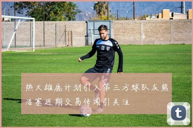 热火雄鹿计划引入第三方球队灰熊活塞近期交易传闻引关注