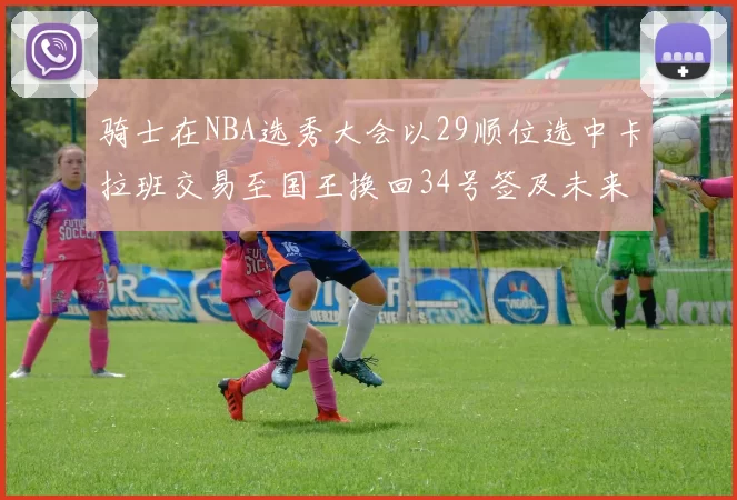 骑士在NBA选秀大会以29顺位选中卡拉班交易至国王换回34号签及未来一轮选秀权
